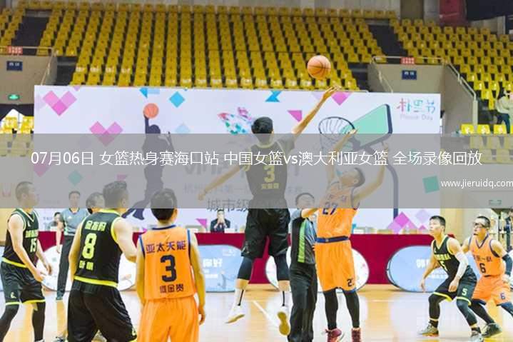 07月06日 女籃熱身賽海口站 中國女籃vs澳大利亞女籃 全場錄像回放